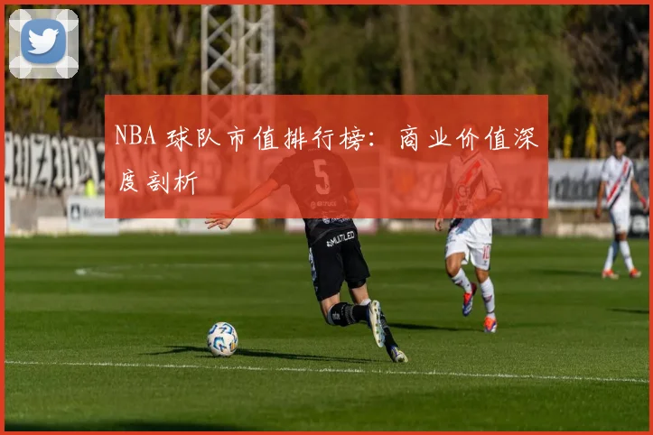 NBA 球队市值排行榜:商业价值深度剖析