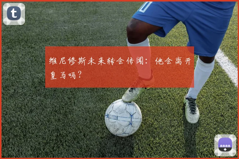 维尼修斯未来转会传闻：他会离开皇马吗？