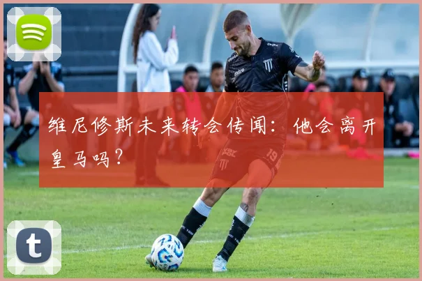 维尼修斯未来转会传闻:他会离开皇马吗?
