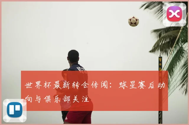 世界杯最新转会传闻：球星赛后动向与俱乐部关注