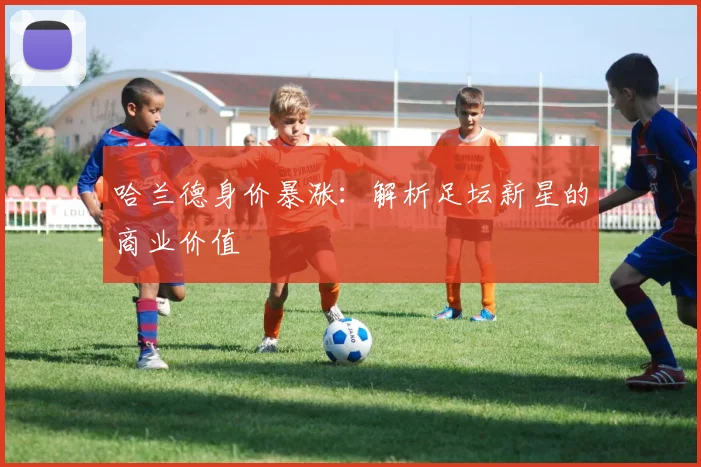 哈兰德身价暴涨：解析足坛新星的商业价值