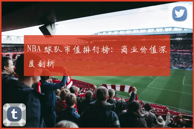 NBA 球队市值排行榜:商业价值深度剖析