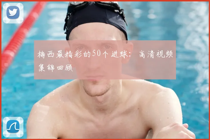 梅西最精彩的50个进球：高清视频集锦回顾