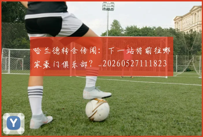 哈兰德转会传闻:下一站将前往哪家豪门俱乐部?_20260527111823