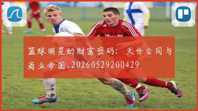 篮球明星的财富密码：天价合同与商业帝国_20260529200429